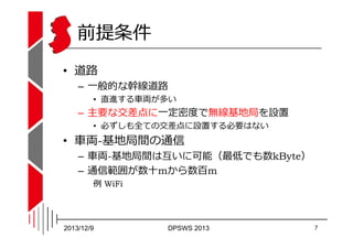 前提条件
• 道路

– 一般的な幹線道路

• 直進する⾞両が多い

– 主要な交差点に一定密度で無線基地局を設置
• 必ずしも全ての交差点に設置する必要はない

• ⾞両-基地局間の通信

– ⾞両-基地局間は互いに可能（最低でも数kByt...