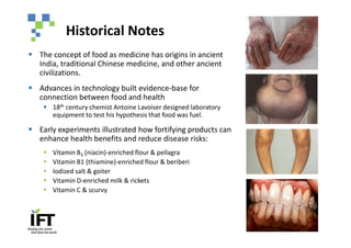Historical Notes
§ The concept of food as medicine has origins in ancient
  India, traditional Chinese medicine, and other ancient
  civilizations.
§ Advances in technology built evidence-base for
  connection between food and health
    § 18th century chemist Antoine Lavoiser designed laboratory
      equipment to test his hypothesis that food was fuel.

§ Early experiments illustrated how fortifying products can
  enhance health benefits and reduce disease risks:
    §   Vitamin B3 (niacin)-enriched flour & pellagra
    §   Vitamin B1 (thiamine)-enriched flour & beriberi
    §   Iodized salt & goiter
    §   Vitamin D-enriched milk & rickets
    §   Vitamin C & scurvy
 