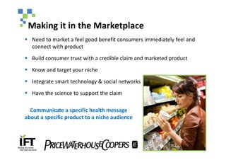 Making it in the Marketplace
§ Need to market a feel good benefit consumers immediately feel and
  connect with product
§ Build consumer trust with a credible claim and marketed product
§ Know and target your niche
§ Integrate smart technology & social networks
§ Have the science to support the claim

  Communicate a specific health message
about a specific product to a niche audience
 