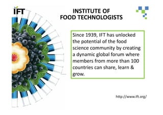 INSTITUTE OF
FOOD TECHNOLOGISTS

   Since 1939, IFT has unlocked
   the potential of the food
   science community by creating
   a dynamic global forum where
   members from more than 100
   countries can share, learn &
   grow.



                     http://www.ift.org/
 