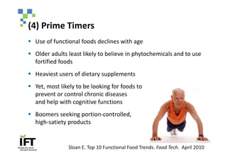 (4) Prime Timers
§ Use of functional foods declines with age
§ Older adults least likely to believe in phytochemicals and to use
  fortified foods
§ Heaviest users of dietary supplements
§ Yet, most likely to be looking for foods to
  prevent or control chronic diseases
  and help with cognitive functions
§ Boomers seeking portion-controlled,
  high-satiety products


               Sloan E. Top 10 Functional Food Trends. Food Tech. April 2010
 