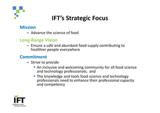 IFT’s Strategic Focus
Mission
   – Advance the science of food
Long-Range Vision
   – Ensure a safe and abundant food supply contributing to
     healthier people everywhere
Commitment
   – Strive to provide
      § An inclusive and welcoming community for all food science
         and technology professionals; and
      § The knowledge and tools food science and technology
         professionals need to enhance their professional capacity
         and competency
 