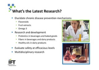 What’s the Latest Research?
§ Elucidate chronic disease prevention mechanisms
   § Flavonoids
   § Fruit extracts
   § Omega 3
§ Research and development
   § Probiotics in beverages and baked goods
   § Fibers in beverages and dairy products
   § Healthy oils in dairy products

§ Evaluate safety at efficacious levels
§ Multidisciplinary research
 