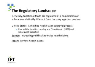 The Regulatory Landscape
Generally, functional foods are regulated as a combination of
substances, distinctly different from the drug approval process.

United States: Simplified health claim approval process
   § Enacted the Nutrition Labeling and Education Act (1997) and
     subsequent legislation
Europe: Increasingly difficult to make health claims
Japan: Permits health claims
 