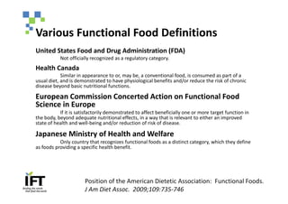 Various Functional Food Definitions
United States Food and Drug Administration (FDA)
           Not officially recognized as a regulatory category.
Health Canada
            Similar in appearance to or, may be, a conventional food, is consumed as part of a
usual diet, and is demonstrated to have physiological benefits and/or reduce the risk of chronic
disease beyond basic nutritional functions.

European Commission Concerted Action on Functional Food
Science in Europe
           If it is satisfactorily demonstrated to affect beneficially one or more target function in
the body, beyond adequate nutritional effects, in a way that is relevant to either an improved
state of health and well-being and/or reduction of risk of disease.

Japanese Ministry of Health and Welfare
           Only country that recognizes functional foods as a distinct category, which they define
as foods providing a specific health benefit.




                       Position of the American Dietetic Association: Functional Foods.
                       J Am Diet Assoc. 2009;109:735-746
 
