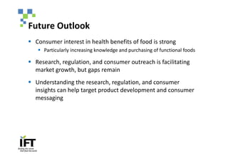 Future Outlook
§ Consumer interest in health benefits of food is strong
   § Particularly increasing knowledge and purchasing of functional foods

§ Research, regulation, and consumer outreach is facilitating
  market growth, but gaps remain
§ Understanding the research, regulation, and consumer
  insights can help target product development and consumer
  messaging
 