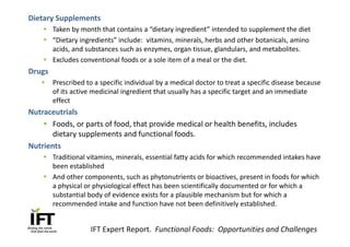 Dietary Supplements
    § Taken by month that contains a “dietary ingredient” intended to supplement the diet
    § “Dietary ingredients” include: vitamins, minerals, herbs and other botanicals, amino
      acids, and substances such as enzymes, organ tissue, glandulars, and metabolites.
    § Excludes conventional foods or a sole item of a meal or the diet.
Drugs
   §    Prescribed to a specific individual by a medical doctor to treat a specific disease because
        of its active medicinal ingredient that usually has a specific target and an immediate
        effect
Nutraceutrials
    § Foods, or parts of food, that provide medical or health benefits, includes
       dietary supplements and functional foods.
Nutrients
    § Traditional vitamins, minerals, essential fatty acids for which recommended intakes have
      been established
    § And other components, such as phytonutrients or bioactives, present in foods for which
      a physical or physiological effect has been scientifically documented or for which a
      substantial body of evidence exists for a plausible mechanism but for which a
      recommended intake and function have not been definitively established.


                    IFT Expert Report. Functional Foods: Opportunities and Challenges
 