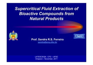 Supercritical Fluid Extraction of
  Bioactive Compounds from
       Natural Products



        Prof. Sandra R.S. Ferreira
                sandra@enq.ufsc.br




           LATESC/EQA - CTC – UFSC
            Chapecó – November, 2011
         SRSFerreira - Chapecó, November, 2011
 