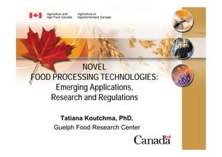 NOVEL
FOOD PROCESSING TECHNOLOGIES:
      Emerging Applications,
    Research and Regulations

       Tatiana Koutchma, PhD.
     Guelph Food Research Center
 
