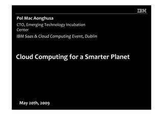 Pol Mac Aonghusa
CTO, Emerging Technology Incubation
Center
IBM Saas & Cloud Computing Event, Dublin



Cloud Computing for a Smarter Planet




 May 20th, 2009
 