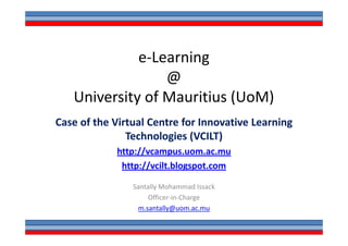 e-Learning
                 @
   University of Mauritius (UoM)
Case of the Virtual Centre for Innovative Learning
               Technologies (VCILT)
            http://vcampus.uom.ac.mu
             http://vcilt.blogspot.com

                Santally Mohammad Issack
                     Officer-in-Charge
                 m.santally@uom.ac.mu
 