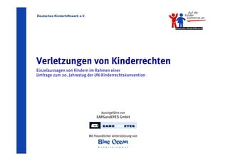 Deutsches Kinderhilfswerk e.V.




Verletzungen von Kinderrechten
Einzelaussagen von Kindern im Rahmen einer
Umfrage zum 20. Jahrestag der UN-Kinderrechtskonvention




                                         durchgeführt von
                                      EARSandEYES GmbH



                                 Mit freundlicher Unterstützung von
 