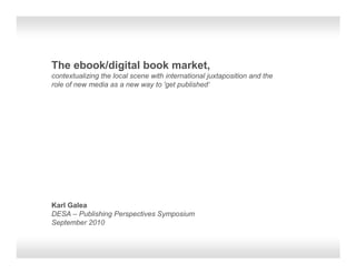 The ebook/digital book market,
contextualizing the local scene with international juxtaposition and the
role of new media as a new way to 'get published‘




Karl Galea
DESA – Publishing Perspectives Symposium
September 2010
 