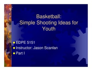Basketball:
  Simple Shooting Ideas for
           Youth

EDPE 5151
Instructor: Jason Scanlan
Part I
 