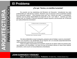 El Problema
               PARA LA EDUCACIÓN                                  ¿Por qué Técnico y no científico humanista?
ARQUITECTURA
                                             De acuerdo con las estadísticas del Ministerio de Educación, “actualmente hay siete
                                      profesionales por cada técnico superior, fenómeno que se reconoce como la pirámide invertida
                                      de la educación superior” . Otros estudios dicen que “hay 1 técnico por cada 11 universitarios,
                                      mientras que los países desarrollados la proporción es de 1 por cada 2” , mientras que otros
                                      afirman que “en Canadá y Francia la educación superior apunta a una formación de 10 técnicos
                                      por cada profesional universitario”.




                                            De esta problemática surge la pregunta ¿preparar para el trabajo o para la universidad?.
                                      Según una encuesta a los apoderados 26 la mayoría ven a la escuela preponderantemente
                                      como preparación para entrar a la universidad.
                                            Esta se explica mayormente por la presión social que se ejerce sobre los jóvenes para
                                      que ingresen a la universidad, y la visión de que la formación técnica no tiene futuro laboral
                                      promisorio, como ocurre con las profesiones universitarias.




                                   JOHN SANHUEZA VÁSQUEZ
                                            UDLA Seminario de Investigación Profesores : Arnaldo Ruiz, -Andrea Santa Cruz
 