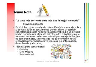 • “La tinta más corriente dura más que la mejor memoria”
- Proverbio popular
• Escribir las cosas, ayuda a la retención de la memoria sobre
la conversación especialmente puntos clave, al escribir
conectamos los dos hemisferios del cerebro. En un estudio
hecho durante una clase de psicología los estudiantes que
tomaron notas recordaron el mismo porcentaje de los que
no tomaron notas, sin embargo los que tomaron notas
recordaron información clave y los que no, información
desenlazada y al azahar,
• Técnicas para tomar notas:
• Outlining
• Mind-Mapping
• Sistema Cornell
Elaborado por Ing. José Alberto Cárdenas
Tomar Nota
 