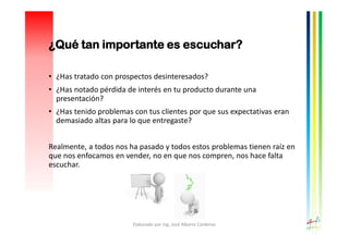 • ¿Has tratado con prospectos desinteresados?
• ¿Has notado pérdida de interés en tu producto durante una
presentación?
• ¿Has tenido problemas con tus clientes por que sus expectativas eran
demasiado altas para lo que entregaste?
Realmente, a todos nos ha pasado y todos estos problemas tienen raíz en
que nos enfocamos en vender, no en que nos compren, nos hace falta
escuchar.
Elaborado por Ing. José Alberto Cárdenas
¿Qué tan importante es escuchar?
 
