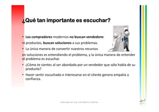 ¿Qué tan importante es escuchar?
• Los compradores modernos no buscan vendedores
ni productos, buscan soluciones a sus problemas.
• La única manera de convertir nuestros recursos
en soluciones es entendiendo el problema, y la única manera de entender
el problema es escuchar.
• ¿Cómo te sientes al ser abordado por un vendedor que sólo habla de su
producto?
• Hacer sentir escuchado e interesarse en el cliente genera empatía y
confianza.
Elaborado por Ing. José Alberto Cárdenas
 