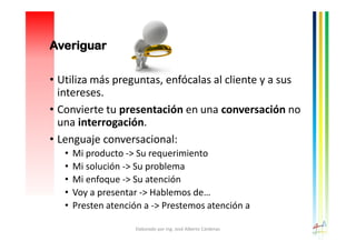 Averiguar
• Utiliza más preguntas, enfócalas al cliente y a sus
intereses.
• Convierte tu presentación en una conversación no
una interrogación.
• Lenguaje conversacional:
• Mi producto -> Su requerimiento
• Mi solución -> Su problema
• Mi enfoque -> Su atención
• Voy a presentar -> Hablemos de…
• Presten atención a -> Prestemos atención a
Elaborado por Ing. José Alberto Cárdenas
 