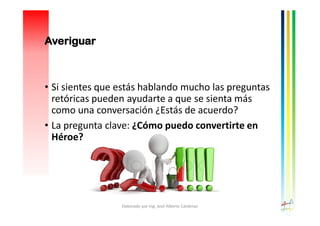 • Si sientes que estás hablando mucho las preguntas
retóricas pueden ayudarte a que se sienta más
como una conversación ¿Estás de acuerdo?
• La pregunta clave: ¿Cómo puedo convertirte en
Héroe?
Elaborado por Ing. José Alberto Cárdenas
Averiguar
 