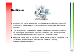 Reafirmar
• No quiere decir sólo asentir con la cabeza y repetir lo último que dijo,
reafirmar es hacer preguntas de seguimiento en relación a la última
respuesta.
• Contar historias y experiencias sobre los intereses del cliente, clientes
del mismo giro o problemas similares resueltos, para ir metiendo las
características principales de tu solución a la conversación.
• Reafirmar sobre todo es no asumir nada, no dejar dudas y asegurar que
se tiene un entendimiento completo de las expectativas y
preocupaciones del cliente.
Elaborado por Ing. José Alberto Cárdenas
 