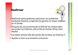 • Reafirmar cómo podemos solucionar sus problemas
mediante historias y experiencias genera un mayor impacto
en el cliente.
• Después de una presentación el 63% de los involucrados
recuerdan las historias, sólo el 5% los hechos (Chip y Dan
Heath)
• Los datos activan sólo dos partes del cerebro, las historias 7.
• Ayudan a crear una conexión emocional.
Elaborado por Ing. José Alberto Cárdenas
Reafirmar
 