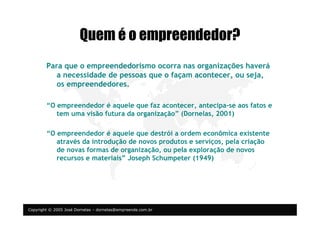 Copyright © 2005 José Dornelas – dornelas@empreende.com.br
Quem é o empreendedor?
Para que o empreendedorismo ocorra nas organizações haverá
a necessidade de pessoas que o façam acontecer, ou seja,
os empreendedores.
“O empreendedor é aquele que faz acontecer, antecipa-se aos fatos e
tem uma visão futura da organização” (Dornelas, 2001)
“O empreendedor é aquele que destrói a ordem econômica existente
através da introdução de novos produtos e serviços, pela criação
de novas formas de organização, ou pela exploração de novos
recursos e materiais” Joseph Schumpeter (1949)
 