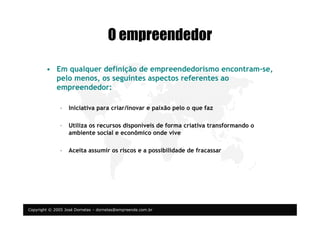 Copyright © 2005 José Dornelas – dornelas@empreende.com.br
O empreendedor
• Em qualquer definição de empreendedorismo encontram-se,
pelo menos, os seguintes aspectos referentes ao
empreendedor:
– Iniciativa para criar/inovar e paixão pelo o que faz
– Utiliza os recursos disponíveis de forma criativa transformando o
ambiente social e econômico onde vive
– Aceita assumir os riscos e a possibilidade de fracassar
 