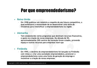 Copyright © 2005 José Dornelas – dornelas@empreende.com.br
Por que empreendedorismo?
• Reino Unido
– Em 1998 publicou um relatório a respeito do seu futuro competitivo, o
qual enfatizava a necessidade de se desenvolver uma série de
iniciativas para intensificar o empreendedorismo na região
• Alemanha
– Tem estabelecido vários programas que destinam recursos financeiros,
e apoio na criação de novas empresas. Na década de 90,
aproximadamente 200 centros de inovação foram criados, provendo
espaço e outros recursos para empresas start-ups
• Finlândia
– Em 1995, o decênio do empreendedorismo foi lançado na Finlândia
com vistas a: criar uma sociedade empreendedora, promover o
empreendedorismo como uma fonte de geração de emprego e
incentivar a criação de novas empresas.
 