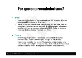 Copyright © 2005 José Dornelas – dornelas@empreende.com.br
Por que empreendedorismo?
• Israel
– Programa de Incubadoras Tecnológicas (+ de 500 negócios já foram
criados nas 26 incubadoras do projeto)
– Houve ainda uma avalanche de investimento de capital de risco nas
empresas israelenses, sendo que mais de 100 empresas criadas em
Israel encontram-se com suas ações na NASDAQ (Bolsa de ações de
empresas de tecnologia e Internet, nos EUA).
• França
– Iniciativas para promover o ensino de empreendedorismo nas
universidades, particularmente para engajar os estudantes.
– Incubadoras baseadas nas universidades estão sendo criadas; uma
competição nacional para novas empresas de tecnologia foi lançada; e
uma fundação de ensino do empreendedorismo foi estabelecida.
 