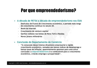 Copyright © 2005 José Dornelas – dornelas@empreende.com.br
Por que empreendedorismo?
• A década de 90 foi a década do empreendedorismo nos EUA
– Desfrutou de 8 anos de crescimento econômico, o período mais longo
de crescimento contínuo no século 20.
– Boom da Internet
– Crescimento do venture capital
– Ganhos vultosos nas bolsas de Nova York e Nasdaq
– Novos jovens milionários
• Conclusão do Departamento de Comércio
– “A conjunção desse intenso dinamismo empresarial e rápido
crescimento econômico, somados aos baixos índices de desemprego e
baixas taxas de inflação, aparentemente apontam para uma única
conclusão: o empreendedorismo é o combustível para o crescimento
econômico, criando emprego e prosperidade”.
 