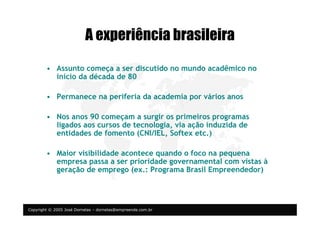 Copyright © 2005 José Dornelas – dornelas@empreende.com.br
A experiência brasileira
• Assunto começa a ser discutido no mundo acadêmico no
início da década de 80
• Permanece na periferia da academia por vários anos
• Nos anos 90 começam a surgir os primeiros programas
ligados aos cursos de tecnologia, via ação induzida de
entidades de fomento (CNI/IEL, Softex etc.)
• Maior visibilidade acontece quando o foco na pequena
empresa passa a ser prioridade governamental com vistas à
geração de emprego (ex.: Programa Brasil Empreendedor)
 