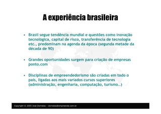 Copyright © 2005 José Dornelas – dornelas@empreende.com.br
A experiência brasileira
• Brasil segue tendência mundial e questões como inovação
tecnológica, capital de risco, transferência de tecnologia
etc., predominam na agenda da época (segunda metade da
década de 90)
• Grandes oportunidades surgem para criação de empresas
ponto.com
• Disciplinas de empreendedorismo são criadas em todo o
país, ligadas aos mais variados cursos superiores
(administração, engenharia, computação, turismo…)
 