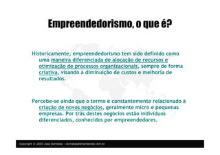 Copyright © 2005 José Dornelas – dornelas@empreende.com.br
Empreendedorismo, o que é?
Historicamente, empreendedorismo tem sido definido como
uma maneira diferenciada de alocação de recursos e
otimização de processos organizacionais, sempre de forma
criativa, visando à diminuição de custos e melhoria de
resultados.
Percebe-se ainda que o termo é constantemente relacionado à
criação de novos negócios, geralmente micro e pequenas
empresas. Por trás destes negócios estão indivíduos
diferenciados, conhecidos por empreendedores.
 