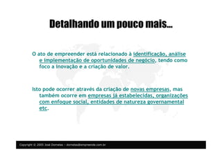 Copyright © 2005 José Dornelas – dornelas@empreende.com.br
Detalhando um pouco mais…
O ato de empreender está relacionado à identificação, análise
e implementação de oportunidades de negócio, tendo como
foco a inovação e a criação de valor.
Isto pode ocorrer através da criação de novas empresas, mas
também ocorre em empresas já estabelecidas, organizações
com enfoque social, entidades de natureza governamental
etc.
 