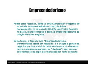 Copyright © 2005 José Dornelas – dornelas@empreende.com.br
Empreendedorismo
Feitas estas ressalvas, pode-se então apresentar o objetivo do
se estudar empreendedorismo como disciplina.
Normalmente, no caso das Instituições de Ensino Superior
no Brasil, grande enfoque é dado ao empreendedorismo de
criação de novos negócios.
Desta forma, o foco do livro “Empreendedorismo,
transformando idéias em negócios” é a criação e gestão de
negócios em fase inicial de desenvolvimento, as chamadas
micro e pequenas empresas, ou “startups”; bem como o
entendimento do papel do empreendedor neste contexto.
 