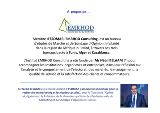 Membre d'ESOMAR, EMRHOD Consulting, est un bureau
d’études de Marché et de Sondage d’Opinion, implanté
dans la région de l’Afrique du Nord, à travers ses trois
bureaux basés à Tunis, Alger et Casablanca.
L’Institut EMRHOD Consulting a été fondé par Mr Nébil BELAAM (*) pour
accompagner les Institutions, organismes et entreprises, dans leur réflexion sur
l’analyse et le comportement de l’électorat, des marchés, le management, la
qualité de service et la satisfaction des clients et consommateurs.
A propos de….
Mr Nébil BELAAM est le Représentant d’ESOMAR ( association mondiale pour la
recherche en marketing et les études sociales), pour la Tunisie et l’Algérie
et, également, le Président de la chambre syndicale des Professionnels du
Marketing et du Sondage d’Opinion en Tunisie.
 