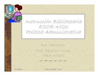 Instrucción Bibliotecaria
                  ESOR 4026
            Política Administrativa

                   Dra. Hamilton
                Prof. Edith M. Torres
                    MBA, MSIS


9/16/2009            Profa. Edith M. Torres   1
 