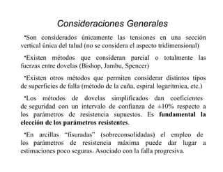 •Son considerados únicamente las tensiones en una sección
vertical única del talud (no se considera el aspecto tridimensional)
•Existen métodos que consideran parcial o totalmente las
fuerzas entre dovelas (Bishop, Jambu, Spencer)
•Existen otros métodos que permiten considerar distintos tipos
de superficies de falla (método de la cuña, espiral logarítmica, etc.)
•Los métodos de dovelas simplificados dan coeficientes
de seguridad con un intervalo de confianza de ±10% respecto a
los parámetros de resistencia supuestos. Es fundamental la
elección de los parámetros resistentes.
•En arcillas “fisuradas” (sobreconsolidadas) el empleo de
los parámetros de resistencia máxima puede dar lugar a
estimaciones poco seguras. Asociado con la falla progresiva.
Consideraciones Generales
 