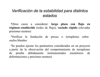 Verificación de la estabilidad para distintos
estados
•Otros casos a considerar: largo plazo con flujo en
régimen establecido (redes de flujo), vaciado rápido (elevadas
presiones neutras)
•Verificar la fundación de presas o terraplenes sobre
suelos blandos
•Se pueden ajustar los parámetros considerados en un proyecto
a partir de la observación del comportamiento de terraplenes
de prueba debidamente instrumentados (monitoreo de
deformaciones y presiones neutras)
 