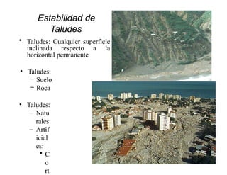 Estabilidad de
Taludes
• Taludes: Cualquier superficie
inclinada respecto a la
horizontal permanente
• Taludes:
– Suelo
– Roca
• Taludes:
– Natu
rales
– Artif
icial
es:
• C
o
rt
 
