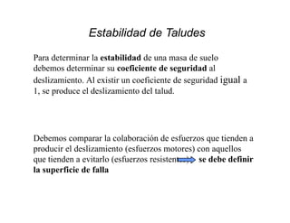 Estabilidad de Taludes
Para determinar la estabilidad de una masa de suelo
debemos determinar su coeficiente de seguridad al
deslizamiento. Al existir un coeficiente de seguridad igual a
1, se produce el deslizamiento del talud.
Debemos comparar la colaboración de esfuerzos que tienden a
producir el deslizamiento (esfuerzos motores) con aquellos
que tienden a evitarlo (esfuerzos resistentes) se debe definir
la superficie de falla
 