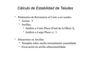 Cálculo de Estabilidad de Taludes
• Parámetros de Resistencia al Corte a ser usados:
• Arenas: 
• Arcillas:
• Análisis a Corto Plazo (Final de la Obra): Su
• Análisis a Largo Plazo: c; 
• Situaciones en Arcillas:
• Terraplén sobre arcilla normalmente consolidada
• Excavación en arcilla sobreconsolidada
 