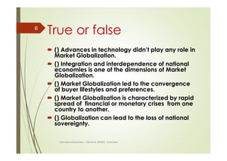 True or false
 () Advances in technology didn’t play any role in
Market Globalization.
 () Integration and interdependence of national
economies is one of the dimensions of Market
Globalization.
 () Market Globalization led to the convergence
of buyer lifestyles and preferences.
 () Market Globalization is characterized by rapid
spread of financial or monetary crises from one
country to another.
 () Globalization can lead to the loss of national
sovereignty.
International Business – Kamal AL MASRI - Exercises
6
 