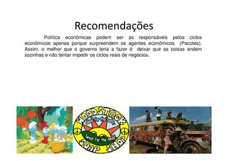 Recomendações
        Política econômicas podem ser as responsáveis pelos ciclos
econômicos apenas porque surpreendem os agentes econômicos (Pacotes).
Assim, o melhor que o governo teria a fazer é deixar que as coisas andem
sozinhas e não tentar impedir os ciclos reais de negócios.
 