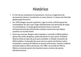 Histórico
• É o fim da era neoclássica ou keynesiana. Inicia-se a hegemonia do
  pensamento clássico, monetarista ou novo clássico. E a época da chamada
  globalização financeira
• Em 1979, Reagan assume o governo. Logo no início, enfrenta greve de
  controladores de vôo a que reage violentamente com demissão de todos
  os controladores. A reação governamental marca o ínício do
  enfraquecimento dos movimentos sindicais americanos que depois
  acontece no mundo inteiro
• Assim que assume, Reagan reduz impostos e aumenta o déficit público
  apesar dos cortes de gastos, particularmente na área social. O Federal
  Reserve eleva as taxas de juros para combater a inflação resultante do
  déficit público. A elevação dos juros torna os países da América Latina
  insolventes e ameaça de falência os bancos americanos, maiores credores
  da divida externa latina americana. Em 1982, na reunião do FMI no
  México, os bancos param de emprestar para a maioria dos paises
  latinoamericanos.
 