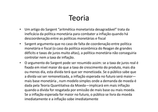 Teoria
• Um artigo do Sargent “aritmética monetarista desagradável” trata da
  ineficácia da política monetária para combater a inflação quando há
  descoordenação entre as políticas monetárias e fiscal
• Sargent argumenta que no caso de falta de coordenação entre política
  monetária e fiscal (o caso da política econômica do Reagan de grandes
  déficits e taxas de juros muito altas), a política monetária não conseguiria
  controlar nem a taxa de inflação.
• O argumento do Sargent pode ser resumido assim: se a taxa de juros real é
  fixada em nível maior do que a taxa de crescimento do produto, mais dia
  ou menos dia, esta dívida terá que ser monetizada. Se o público sabe que
  a dívida vai ser remonetizada, a inflação esperada no futuro será maior—
  mais base monetária , num modelo simples onde a demanda de moeda é
  dada pela Teoria Quantitativa da Moeda—implicará em mais inflação
  quando a dívida for resgatada por emissão de mais base ou mais moeda.
  Se a inflação esperada for maior no futuro, o público se livra da moeda
  imediatamente e a inflação sobe imediatamente
 