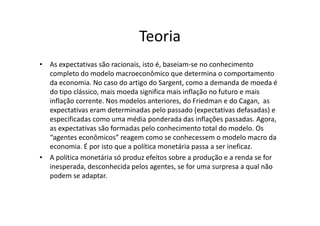 Teoria
• As expectativas são racionais, isto é, baseiam-se no conhecimento
  completo do modelo macroeconômico que determina o comportamento
  da economia. No caso do artigo do Sargent, como a demanda de moeda é
  do tipo clássico, mais moeda significa mais inflação no futuro e mais
  inflação corrente. Nos modelos anteriores, do Friedman e do Cagan, as
  expectativas eram determinadas pelo passado (expectativas defasadas) e
  especificadas como uma média ponderada das inflações passadas. Agora,
  as expectativas são formadas pelo conhecimento total do modelo. Os
  “agentes econômicos” reagem como se conhecessem o modelo macro da
  economia. É por isto que a política monetária passa a ser ineficaz.
• A política monetária só produz efeitos sobre a produção e a renda se for
  inesperada, desconhecida pelos agentes, se for uma surpresa a qual não
  podem se adaptar.
 