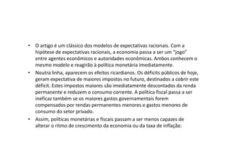 • O artigo é um clássico dos modelos de expectativas racionais. Com a
  hipótese de expectativas racionais, a economia passa a ser um “jogo”
  entre agentes econômicos e autoridades econômicas. Ambos conhecem o
  mesmo modelo e reagirão à política monetária imediatamente.
• Noutra linha, aparecem os efeitos ricardianos. Os déficits públicos de hoje,
  geram expectativa de maiores impostos no futuro, destinados a cobrir este
  déficit. Estes impostos maiores são imediatamente descontados da renda
  permanente e reduzem o consumo corrente. A política fiscal passa a ser
  ineficaz também se os maiores gastos governamentais forem
  compensados por rendas permanentes menores e gastos menores de
  consumo do setor privado.
• Assim, políticas monetárias e fiscais passam a ser menos capazes de
  alterar o ritmo de crescimento da economia ou da taxa de inflação.
 