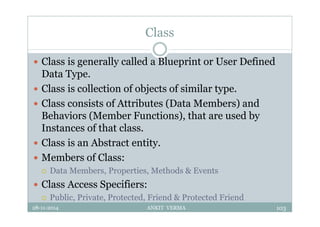 Class
 Class is generally called a Blueprint or User Defined
Data Type.
 Class is collection of objects of similar type.
 Class consists of Attributes (Data Members) and
Behaviors (Member Functions), that are used by
Instances of that class.
 Class is an Abstract entity.
 Members of Class:
 Data Members, Properties, Methods & Events
 Class Access Specifiers:
 Public, Private, Protected, Friend & Protected Friend
28-11-2014 ANKIT VERMA 103
 